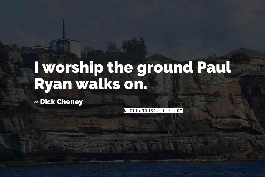 Dick Cheney Quotes: I worship the ground Paul Ryan walks on.