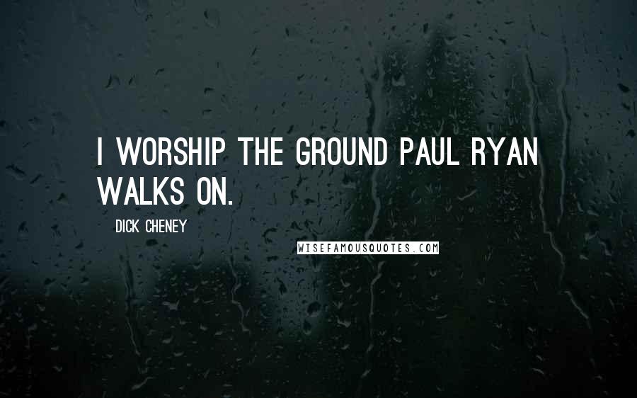 Dick Cheney Quotes: I worship the ground Paul Ryan walks on.