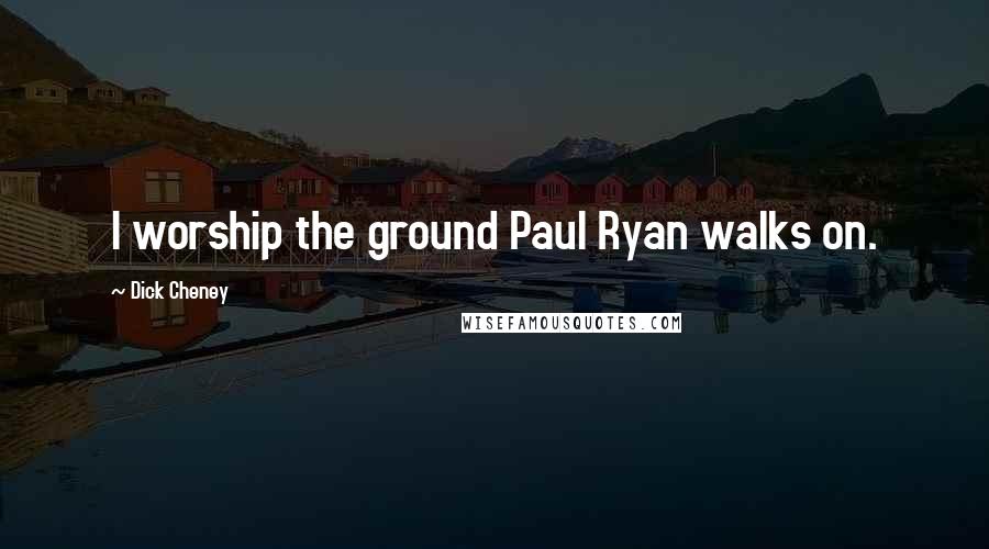 Dick Cheney Quotes: I worship the ground Paul Ryan walks on.