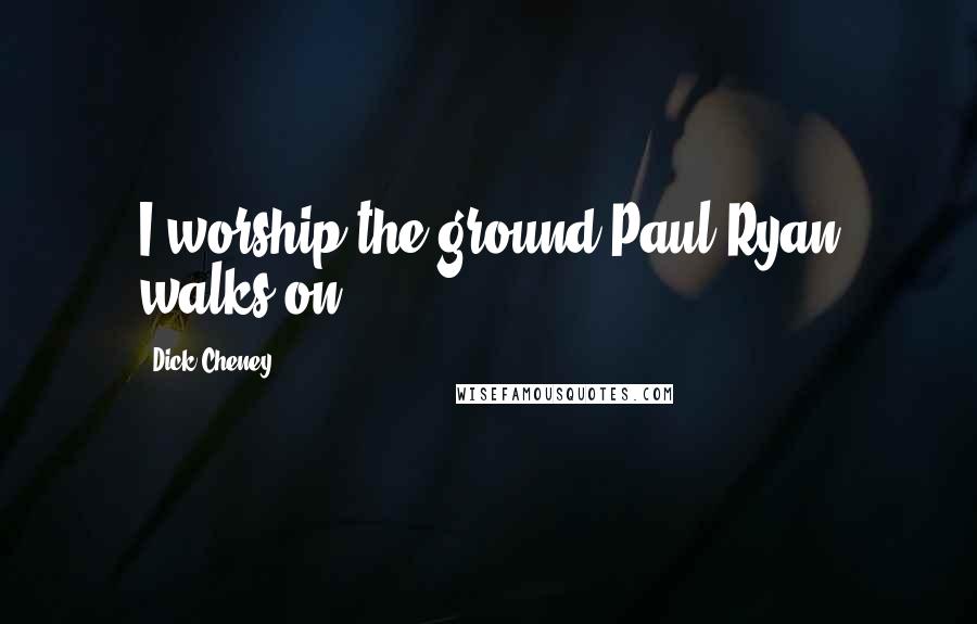 Dick Cheney Quotes: I worship the ground Paul Ryan walks on.