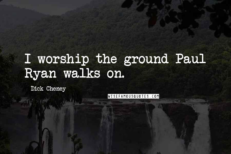 Dick Cheney Quotes: I worship the ground Paul Ryan walks on.
