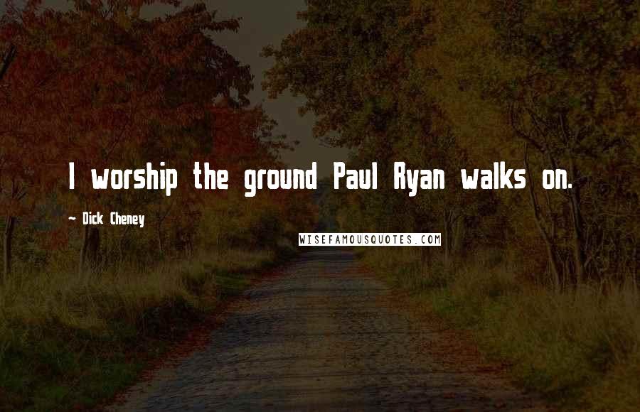 Dick Cheney Quotes: I worship the ground Paul Ryan walks on.