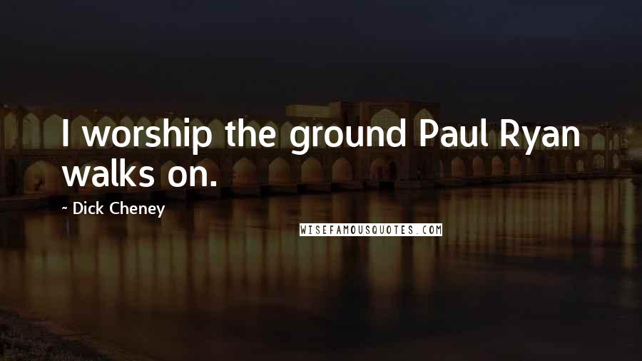Dick Cheney Quotes: I worship the ground Paul Ryan walks on.
