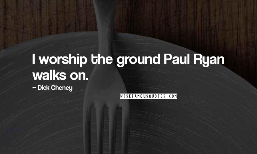 Dick Cheney Quotes: I worship the ground Paul Ryan walks on.