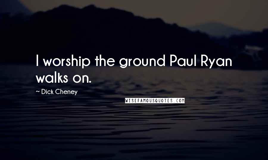 Dick Cheney Quotes: I worship the ground Paul Ryan walks on.