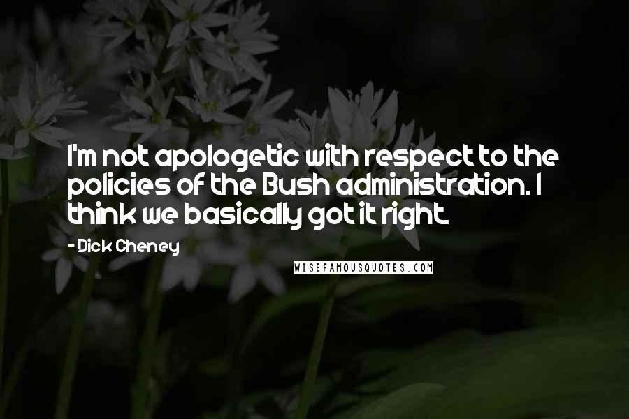 Dick Cheney Quotes: I'm not apologetic with respect to the policies of the Bush administration. I think we basically got it right.