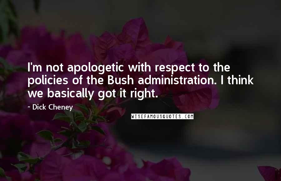 Dick Cheney Quotes: I'm not apologetic with respect to the policies of the Bush administration. I think we basically got it right.