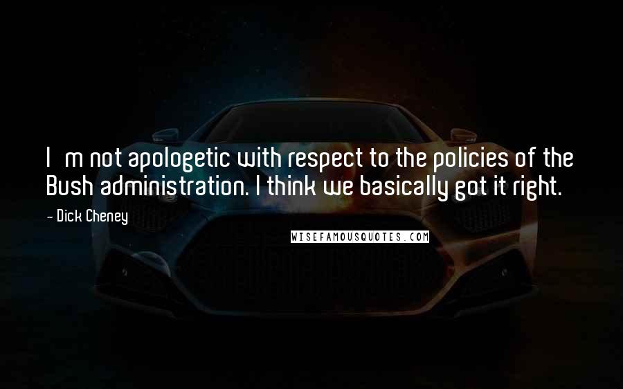 Dick Cheney Quotes: I'm not apologetic with respect to the policies of the Bush administration. I think we basically got it right.