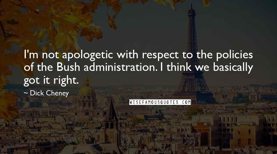 Dick Cheney Quotes: I'm not apologetic with respect to the policies of the Bush administration. I think we basically got it right.