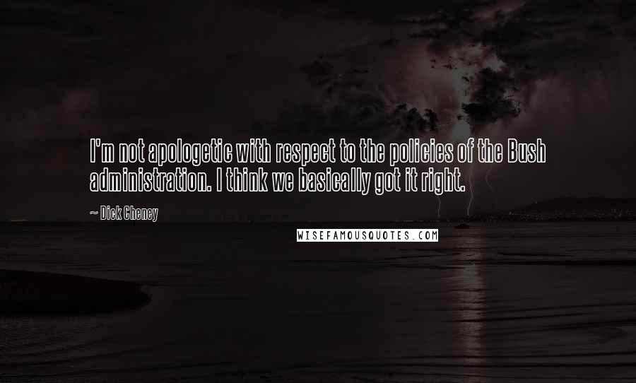 Dick Cheney Quotes: I'm not apologetic with respect to the policies of the Bush administration. I think we basically got it right.