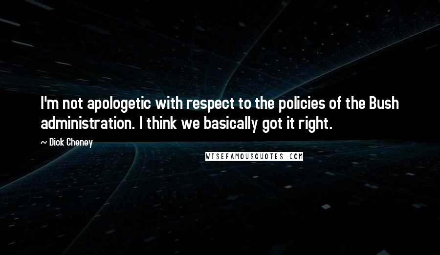 Dick Cheney Quotes: I'm not apologetic with respect to the policies of the Bush administration. I think we basically got it right.