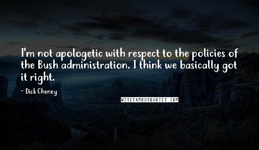 Dick Cheney Quotes: I'm not apologetic with respect to the policies of the Bush administration. I think we basically got it right.