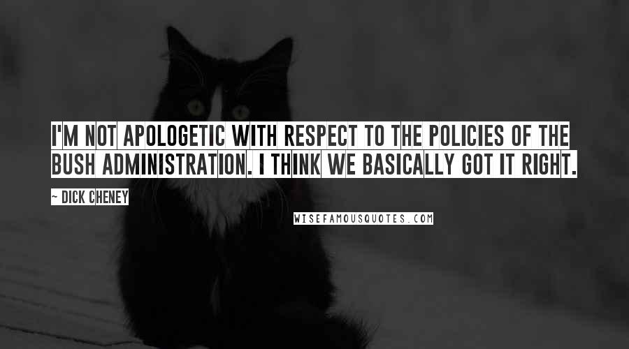 Dick Cheney Quotes: I'm not apologetic with respect to the policies of the Bush administration. I think we basically got it right.