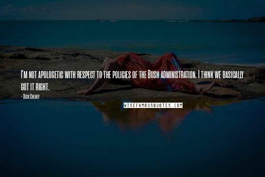 Dick Cheney Quotes: I'm not apologetic with respect to the policies of the Bush administration. I think we basically got it right.