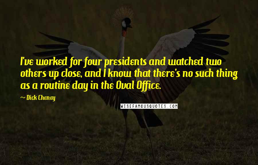Dick Cheney Quotes: I've worked for four presidents and watched two others up close, and I know that there's no such thing as a routine day in the Oval Office.