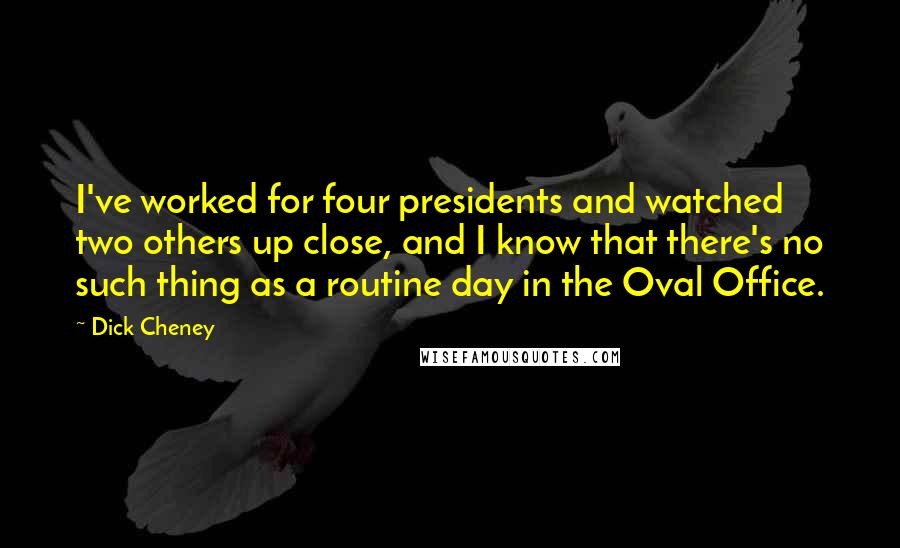 Dick Cheney Quotes: I've worked for four presidents and watched two others up close, and I know that there's no such thing as a routine day in the Oval Office.