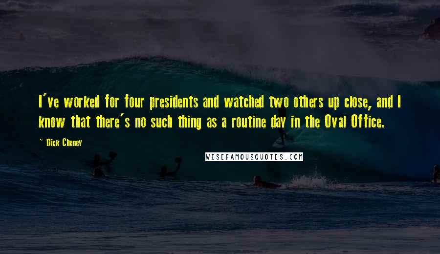 Dick Cheney Quotes: I've worked for four presidents and watched two others up close, and I know that there's no such thing as a routine day in the Oval Office.