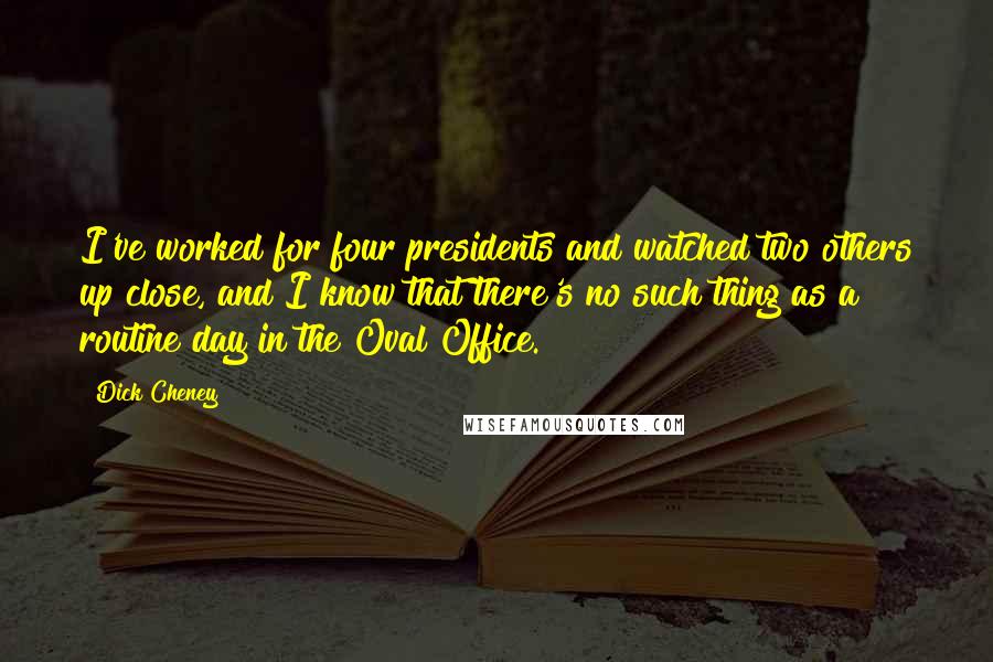 Dick Cheney Quotes: I've worked for four presidents and watched two others up close, and I know that there's no such thing as a routine day in the Oval Office.