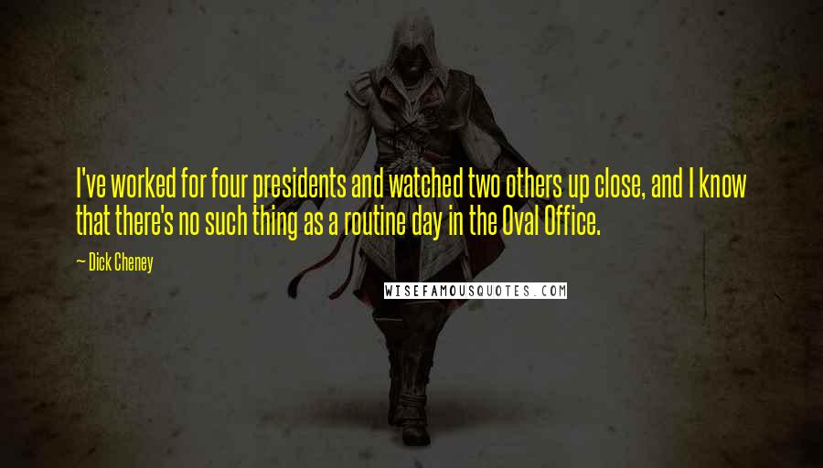 Dick Cheney Quotes: I've worked for four presidents and watched two others up close, and I know that there's no such thing as a routine day in the Oval Office.
