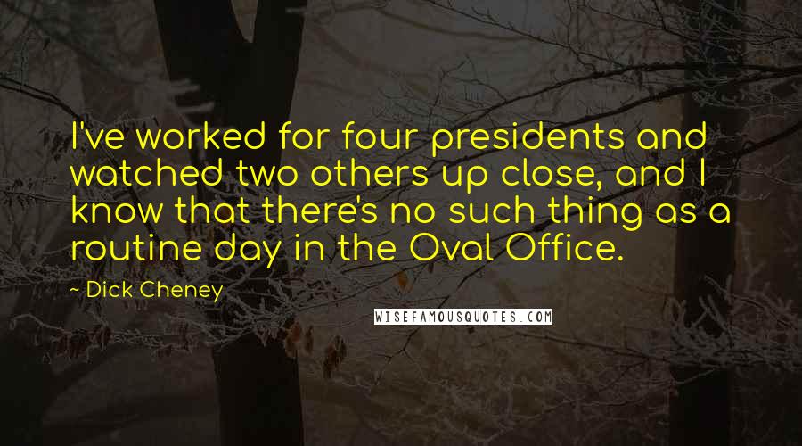 Dick Cheney Quotes: I've worked for four presidents and watched two others up close, and I know that there's no such thing as a routine day in the Oval Office.