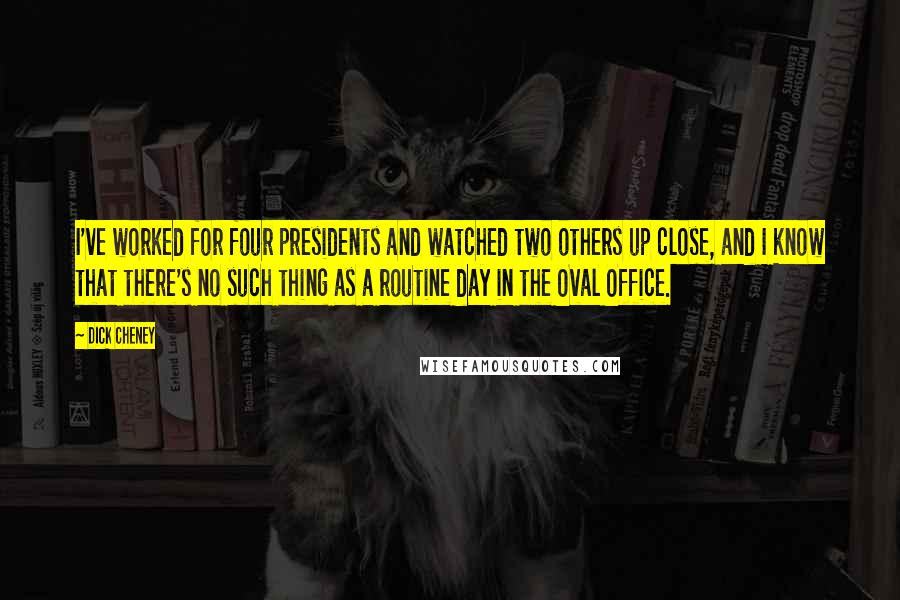 Dick Cheney Quotes: I've worked for four presidents and watched two others up close, and I know that there's no such thing as a routine day in the Oval Office.