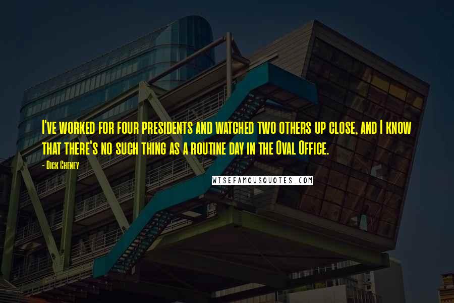 Dick Cheney Quotes: I've worked for four presidents and watched two others up close, and I know that there's no such thing as a routine day in the Oval Office.