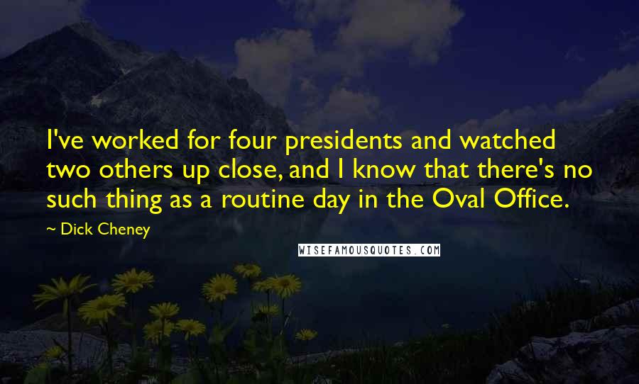 Dick Cheney Quotes: I've worked for four presidents and watched two others up close, and I know that there's no such thing as a routine day in the Oval Office.