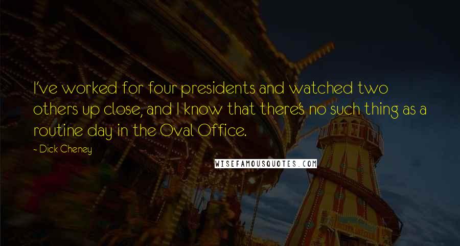Dick Cheney Quotes: I've worked for four presidents and watched two others up close, and I know that there's no such thing as a routine day in the Oval Office.