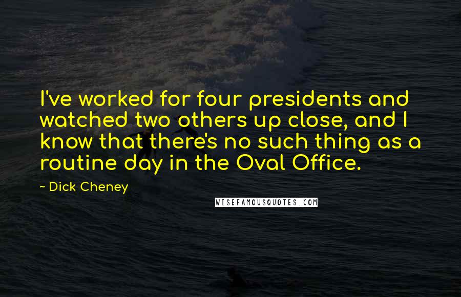 Dick Cheney Quotes: I've worked for four presidents and watched two others up close, and I know that there's no such thing as a routine day in the Oval Office.