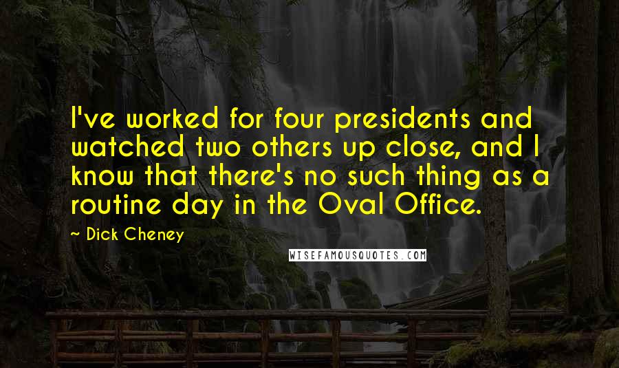 Dick Cheney Quotes: I've worked for four presidents and watched two others up close, and I know that there's no such thing as a routine day in the Oval Office.