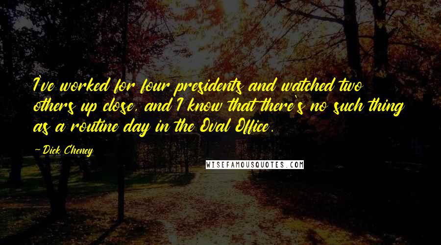 Dick Cheney Quotes: I've worked for four presidents and watched two others up close, and I know that there's no such thing as a routine day in the Oval Office.