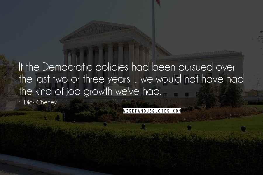 Dick Cheney Quotes: If the Democratic policies had been pursued over the last two or three years ... we would not have had the kind of job growth we've had.