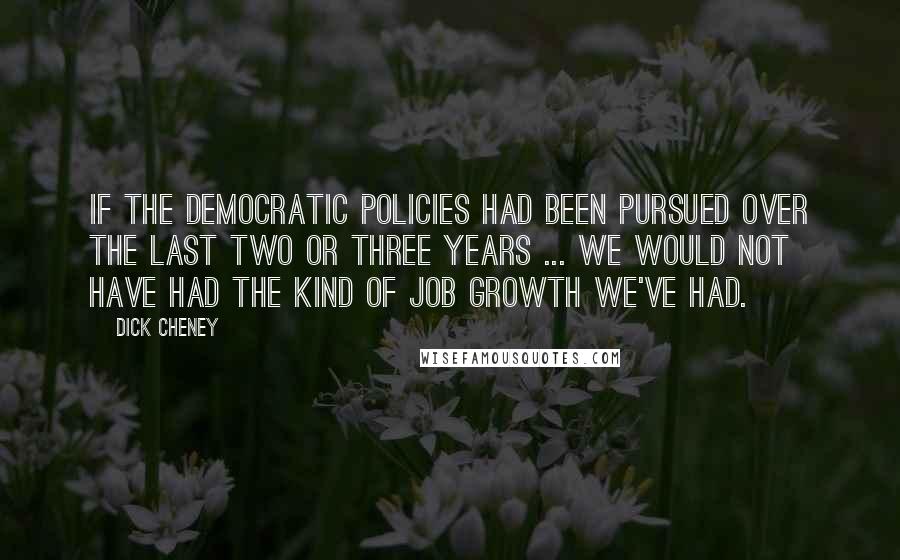 Dick Cheney Quotes: If the Democratic policies had been pursued over the last two or three years ... we would not have had the kind of job growth we've had.