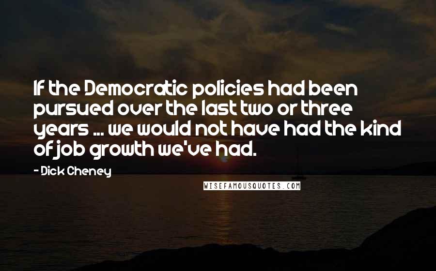 Dick Cheney Quotes: If the Democratic policies had been pursued over the last two or three years ... we would not have had the kind of job growth we've had.