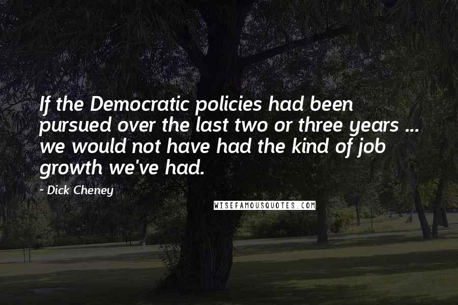 Dick Cheney Quotes: If the Democratic policies had been pursued over the last two or three years ... we would not have had the kind of job growth we've had.