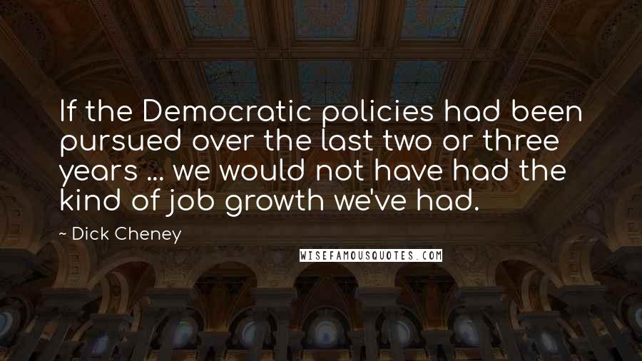 Dick Cheney Quotes: If the Democratic policies had been pursued over the last two or three years ... we would not have had the kind of job growth we've had.