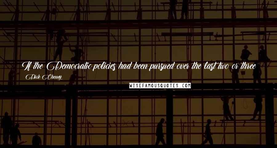 Dick Cheney Quotes: If the Democratic policies had been pursued over the last two or three years ... we would not have had the kind of job growth we've had.