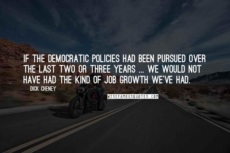Dick Cheney Quotes: If the Democratic policies had been pursued over the last two or three years ... we would not have had the kind of job growth we've had.