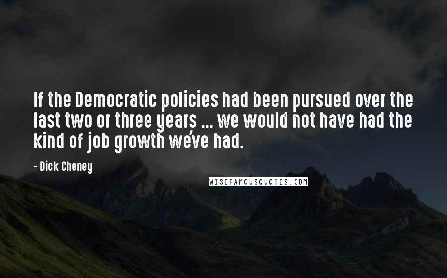 Dick Cheney Quotes: If the Democratic policies had been pursued over the last two or three years ... we would not have had the kind of job growth we've had.