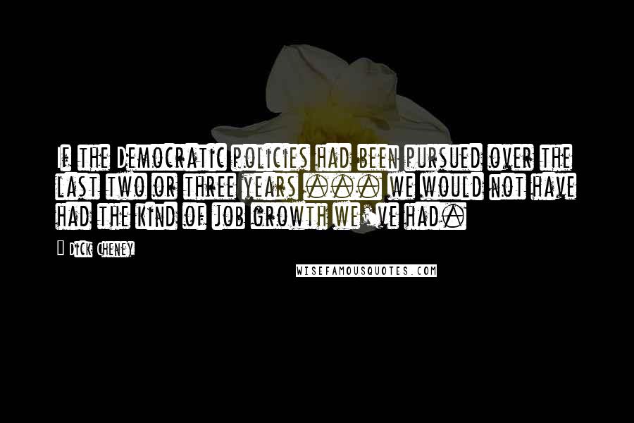 Dick Cheney Quotes: If the Democratic policies had been pursued over the last two or three years ... we would not have had the kind of job growth we've had.