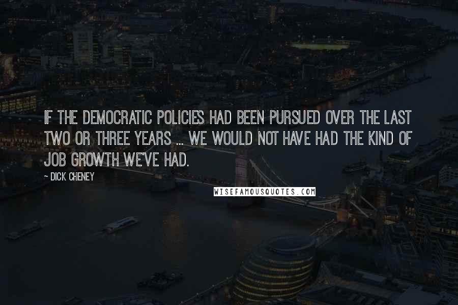 Dick Cheney Quotes: If the Democratic policies had been pursued over the last two or three years ... we would not have had the kind of job growth we've had.