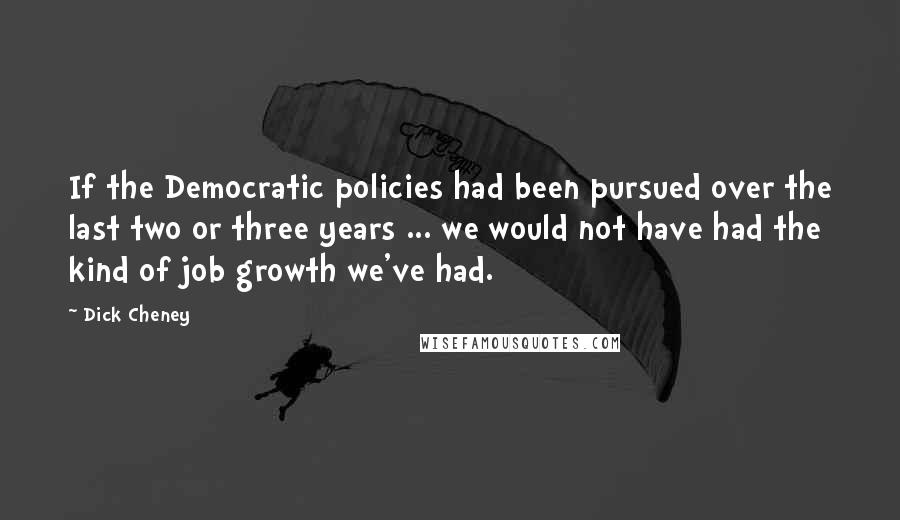 Dick Cheney Quotes: If the Democratic policies had been pursued over the last two or three years ... we would not have had the kind of job growth we've had.