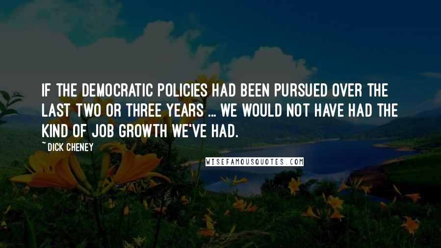 Dick Cheney Quotes: If the Democratic policies had been pursued over the last two or three years ... we would not have had the kind of job growth we've had.