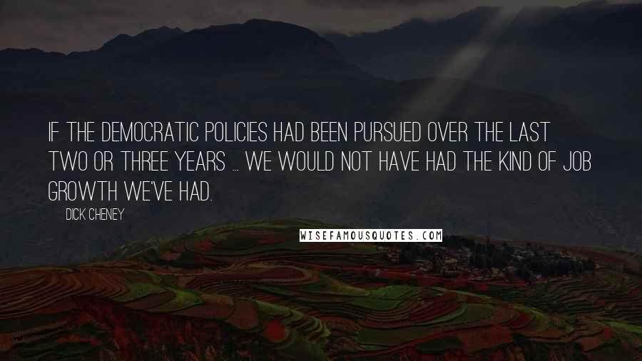 Dick Cheney Quotes: If the Democratic policies had been pursued over the last two or three years ... we would not have had the kind of job growth we've had.