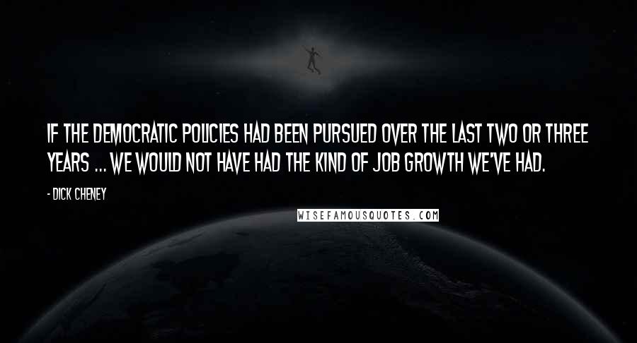 Dick Cheney Quotes: If the Democratic policies had been pursued over the last two or three years ... we would not have had the kind of job growth we've had.