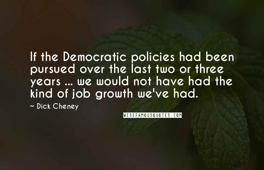 Dick Cheney Quotes: If the Democratic policies had been pursued over the last two or three years ... we would not have had the kind of job growth we've had.