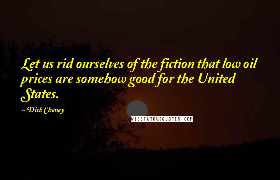 Dick Cheney Quotes: Let us rid ourselves of the fiction that low oil prices are somehow good for the United States.