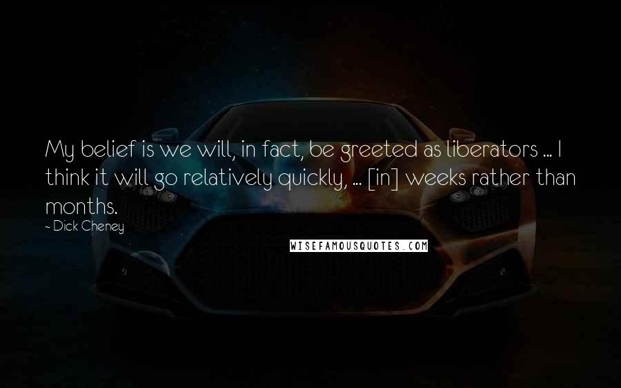 Dick Cheney Quotes: My belief is we will, in fact, be greeted as liberators ... I think it will go relatively quickly, ... [in] weeks rather than months.