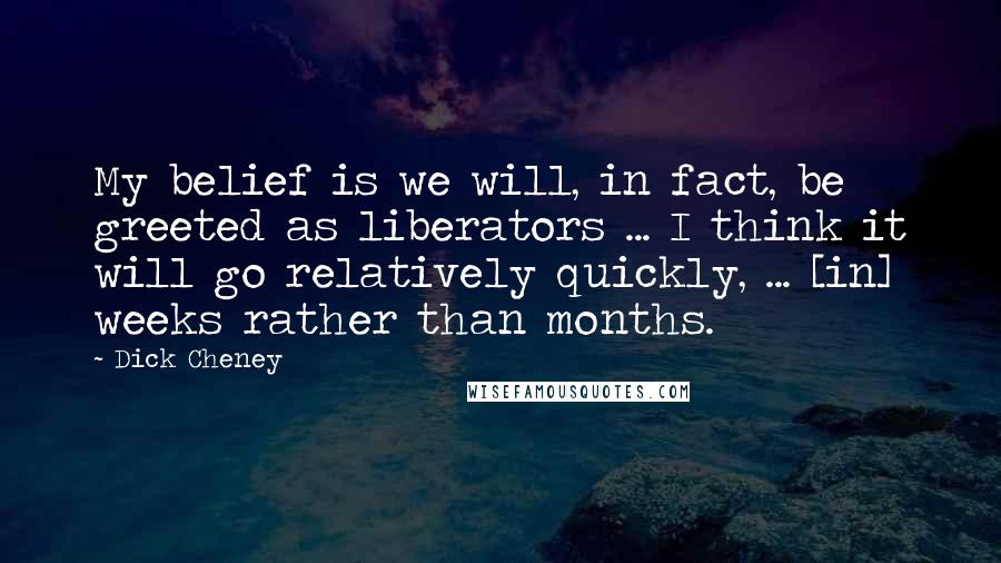 Dick Cheney Quotes: My belief is we will, in fact, be greeted as liberators ... I think it will go relatively quickly, ... [in] weeks rather than months.