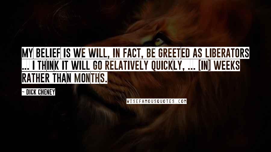 Dick Cheney Quotes: My belief is we will, in fact, be greeted as liberators ... I think it will go relatively quickly, ... [in] weeks rather than months.